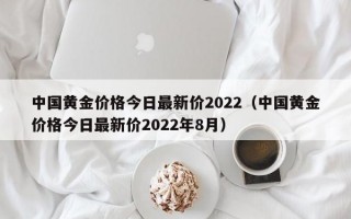 中国黄金价格今日最新价2022（中国黄金价格今日最新价2022年8月）