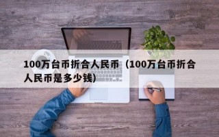 100万台币折合人民币（100万台币折合人民币是多少钱）