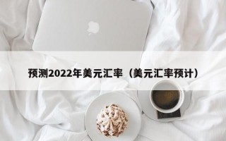 预测2022年美元汇率（美元汇率预计）