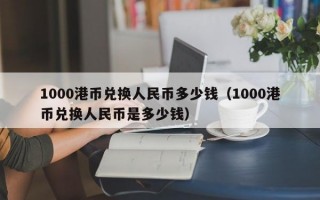 1000港币兑换人民币多少钱（1000港币兑换人民币是多少钱）