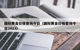 国际黄金价格查询今日（国际黄金价格查询今日2023）