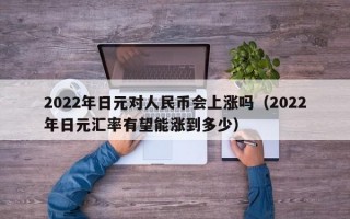 2022年日元对人民币会上涨吗（2022年日元汇率有望能涨到多少）