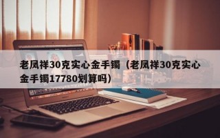 老凤祥30克实心金手镯（老凤祥30克实心金手镯17780划算吗）