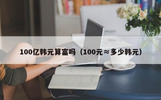 100亿韩元算富吗（100元≈多少韩元）