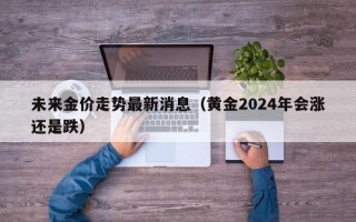 未来金价走势最新消息（黄金2024年会涨还是跌）