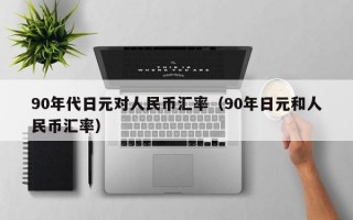 90年代日元对人民币汇率（90年日元和人民币汇率）