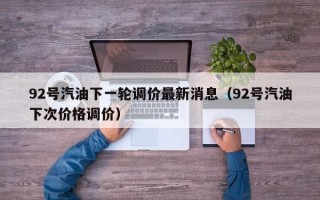 92号汽油下一轮调价最新消息（92号汽油下次价格调价）