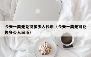 今天一美元兑换多少人民币（今天一美元可兑换多少人民币）