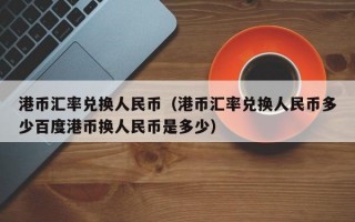 港币汇率兑换人民币（港币汇率兑换人民币多少百度港币换人民币是多少）