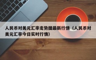 人民币对美元汇率走势图最新行情（人民币对美元汇率今日实时行情）