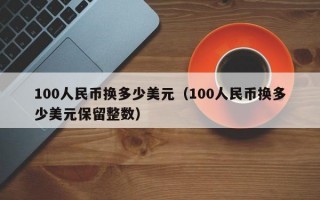 100人民币换多少美元（100人民币换多少美元保留整数）