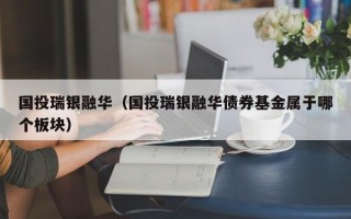 国投瑞银融华（国投瑞银融华债券基金属于哪个板块）