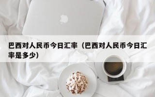 巴西对人民币今日汇率（巴西对人民币今日汇率是多少）