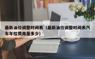 最新油价调整时间表（最新油价调整时间表汽车年检费用是多少）