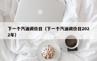 下一个汽油调价日（下一个汽油调价日2022年）