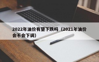 2022年油价有望下跌吗（2021年油价会不会下调）