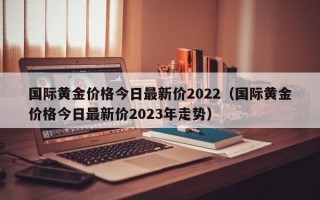 国际黄金价格今日最新价2022（国际黄金价格今日最新价2023年走势）