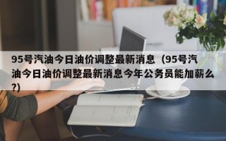 95号汽油今日油价调整最新消息（95号汽油今日油价调整最新消息今年公务员能加薪么?）