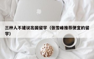 三种人不建议出国留学（张雪峰推荐便宜的留学）