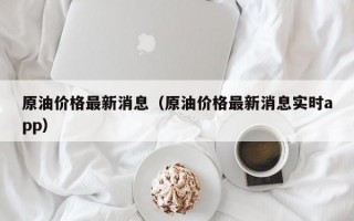 原油价格最新消息（原油价格最新消息实时app）