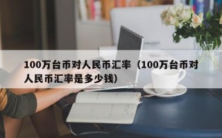 100万台币对人民币汇率（100万台币对人民币汇率是多少钱）