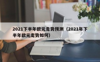 2021下半年欧元走势预测（2021年下半年欧元走势如何）