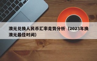 澳元兑换人民币汇率走势分析（2023年换澳元最佳时间）