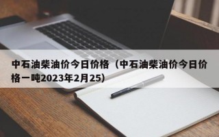 中石油柴油价今日价格（中石油柴油价今日价格一吨2023年2月25）