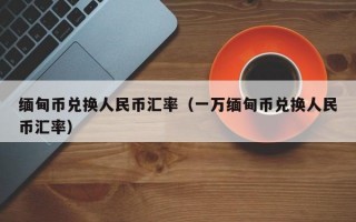 缅甸币兑换人民币汇率（一万缅甸币兑换人民币汇率）