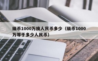 缅币1000万换人民币多少（缅币1000万等于多少人民币）