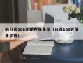 旧台币100元现在值多少（台币100元值多少钱）