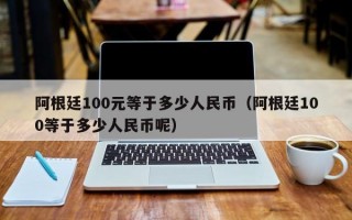 阿根廷100元等于多少人民币（阿根廷100等于多少人民币呢）