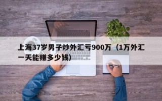 上海37岁男子炒外汇亏900万（1万外汇一天能赚多少钱）