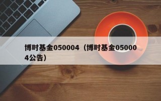 博时基金050004（博时基金050004公告）