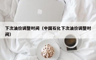 下次油价调整时间（中国石化下次油价调整时间）