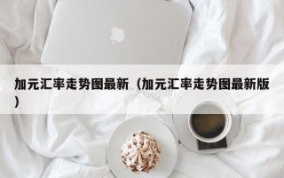 加元汇率走势图最新（加元汇率走势图最新版）