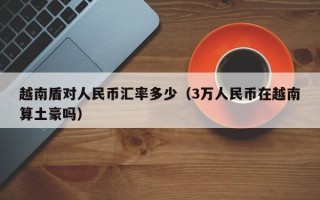 越南盾对人民币汇率多少（3万人民币在越南算土豪吗）