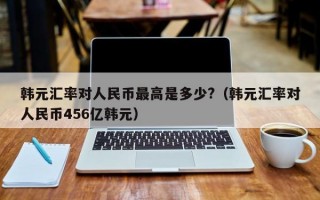 韩元汇率对人民币最高是多少?（韩元汇率对人民币456亿韩元）