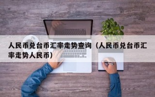 人民币兑台币汇率走势查询（人民币兑台币汇率走势人民币）