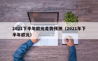 2021下半年欧元走势预测（2021年下半年欧元）