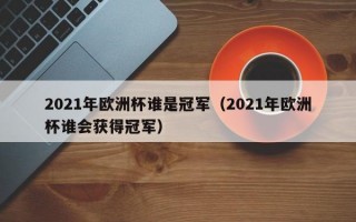 2021年欧洲杯谁是冠军（2021年欧洲杯谁会获得冠军）