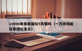 10000泰铢泰国玩5天够吗（一万块钱能在泰国玩多久）