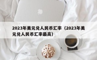 2023年美元兑人民币汇率（2023年美元兑人民币汇率最高）