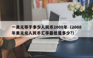 一美元等于多少人民币2008年（2008年美元兑人民币汇率最低是多少?）