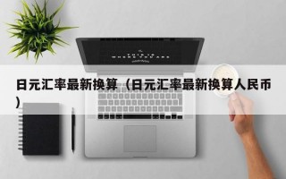 日元汇率最新换算（日元汇率最新换算人民币）